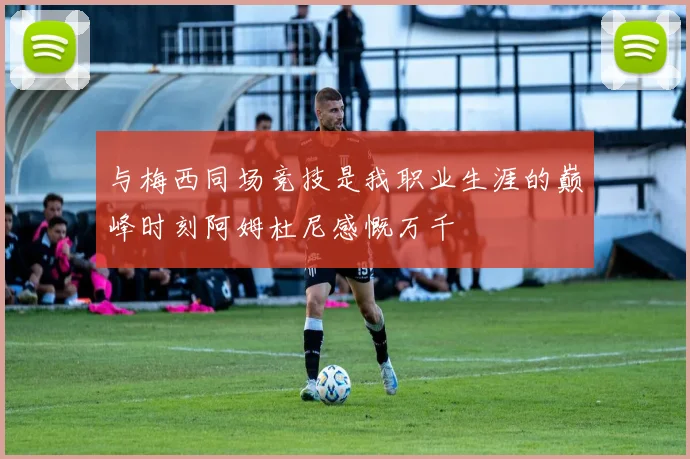 与梅西同场竞技是我职业生涯的巅峰时刻阿姆杜尼感慨万千