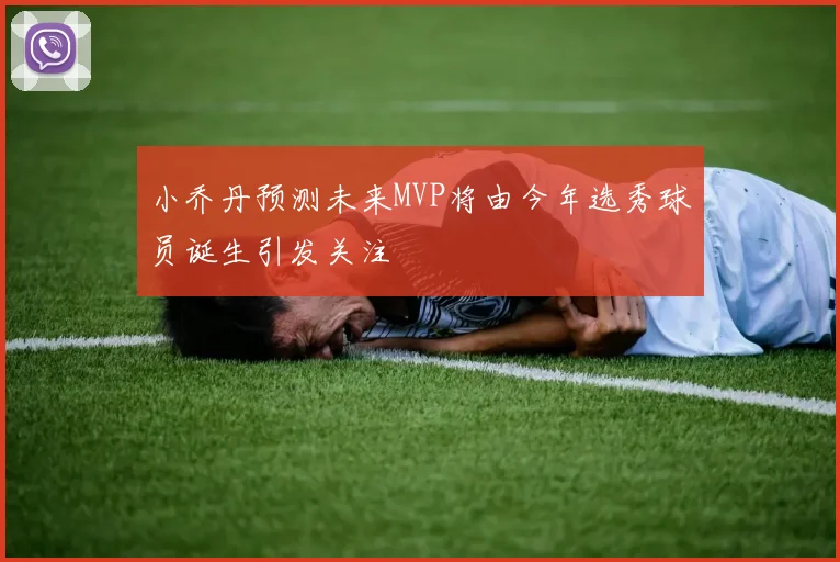 小乔丹预测未来MVP将由今年选秀球员诞生引发关注