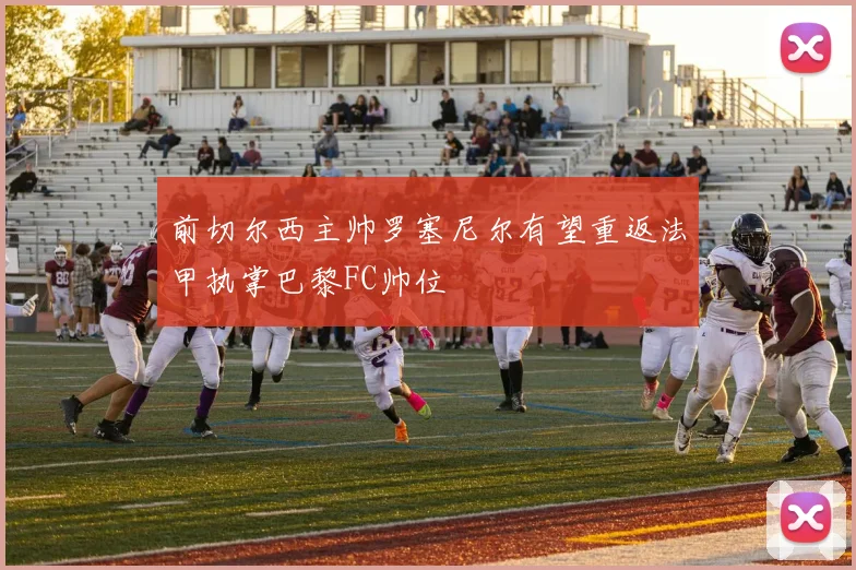 前切尔西主帅罗塞尼尔有望重返法甲执掌巴黎FC帅位