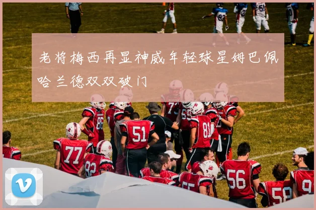 老将梅西再显神威年轻球星姆巴佩哈兰德双双破门