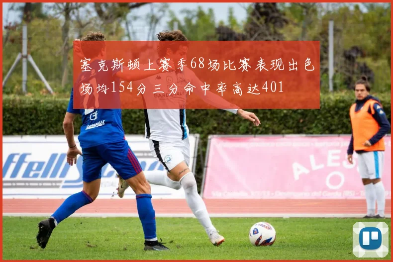 塞克斯顿上赛季68场比赛表现出色场均154分三分命中率高达401