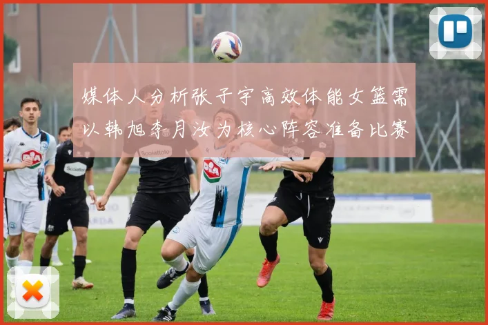 媒体人分析张子宇高效体能女篮需以韩旭李月汝为核心阵容准备比赛