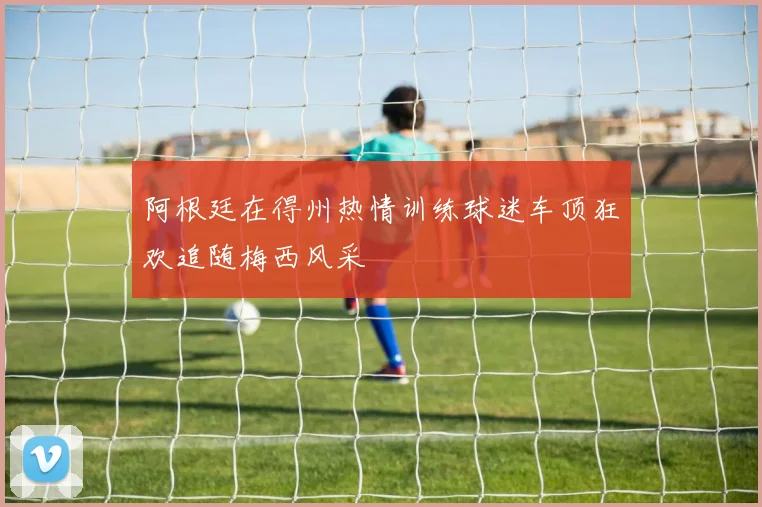 阿根廷在得州热情训练球迷车顶狂欢追随梅西风采