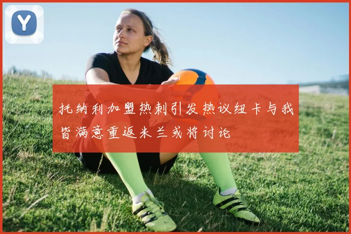 托纳利加盟热刺引发热议纽卡与我皆满意重返米兰或将讨论