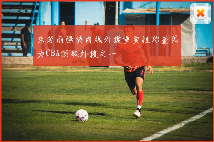 朱芳雨强调内线外援重要性称奎因为CBA顶级外援之一