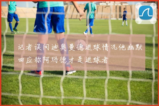 记者误问迪奥曼德进球情况他幽默回应称阿玛德才是进球者