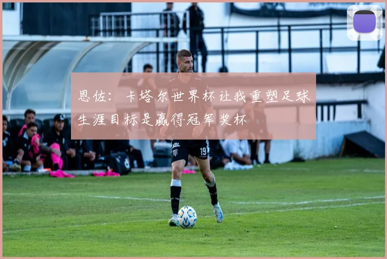 恩佐：卡塔尔世界杯让我重塑足球生涯目标是赢得冠军奖杯