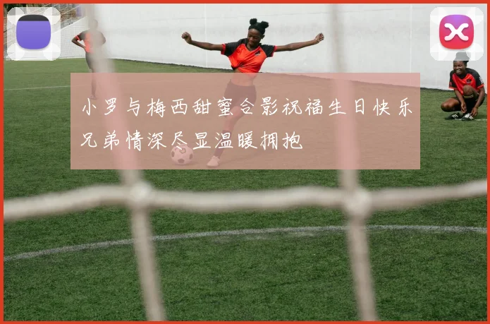 小罗与梅西甜蜜合影祝福生日快乐兄弟情深尽显温暖拥抱